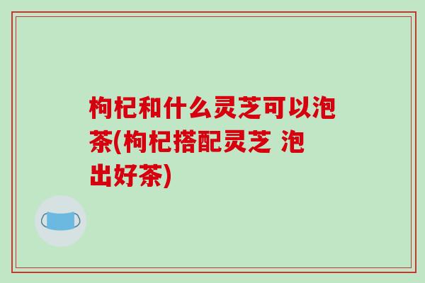 枸杞和什么灵芝可以泡茶(枸杞搭配灵芝 泡出好茶)