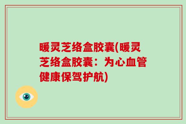 暖灵芝络盒胶囊(暖灵芝络盒胶囊:为心血管健康保驾护航)