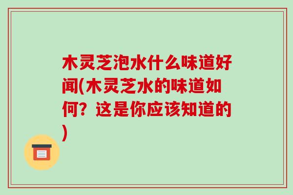 木灵芝泡水什么味道好闻(木灵芝水的味道如何?这是你应该知道的)