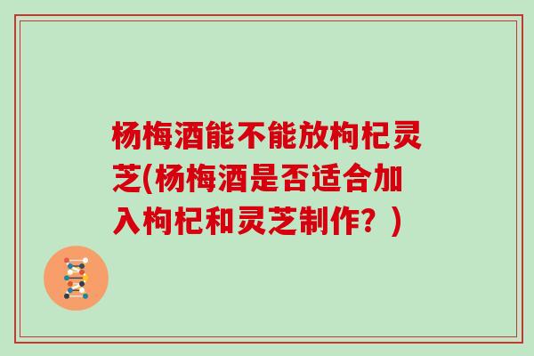杨梅酒能不能放枸杞灵芝(杨梅酒是否适合加入枸杞和灵芝制作?)