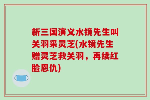 新三国演义水镜先生叫关羽采灵芝(水镜先生赠灵芝救关羽,再续红脸恩仇)