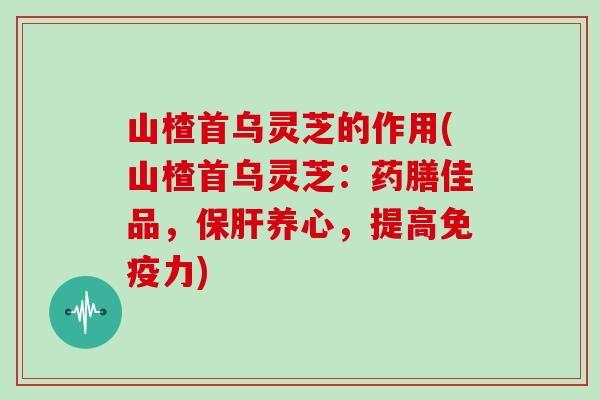 山楂首乌灵芝的作用(山楂首乌灵芝:药膳佳品,保肝养心,提高免疫力)
