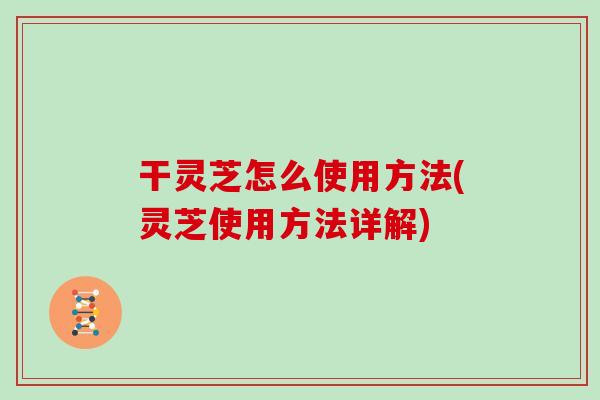 干灵芝怎么使用方法(灵芝使用方法详解)