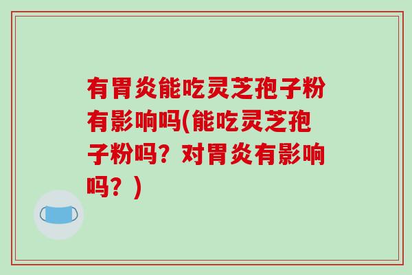 有胃炎能吃灵芝孢子粉有影响吗(能吃灵芝孢子粉吗？对胃炎有影响吗？)