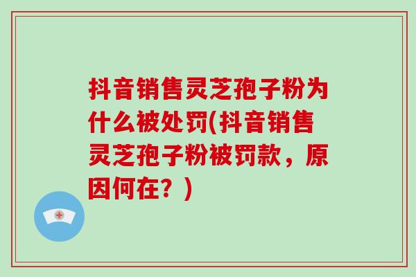 抖音销售灵芝孢子粉为什么被处罚(抖音销售灵芝孢子粉被罚款，原因何在？)