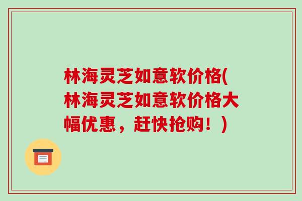 林海灵芝如意软价格(林海灵芝如意软价格大幅优惠,赶快抢购!)