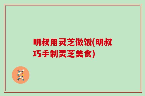明叔用灵芝做饭(明叔巧手制灵芝美食)