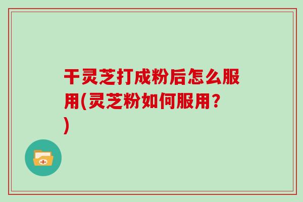 干灵芝打成粉后怎么服用(灵芝粉如何服用?)