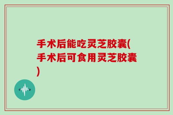 手术后能吃灵芝胶囊(手术后可食用灵芝胶囊)