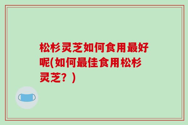 松杉灵芝如何食用最好呢(如何最佳食用松杉灵芝？)