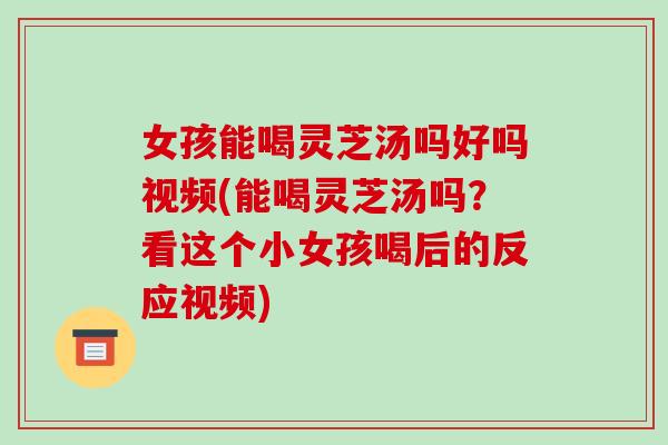 女孩能喝灵芝汤吗好吗视频(能喝灵芝汤吗?看这个小女孩喝后的反应视频)
