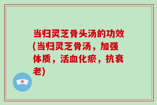 当归灵芝骨头汤的功效(当归灵芝骨汤,加强体质,活血化瘀,抗衰老)