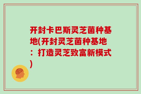 开封卡巴斯灵芝菌种基地(开封灵芝菌种基地：打造灵芝致富新模式)