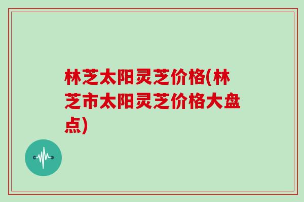 林芝太阳灵芝价格(林芝市太阳灵芝价格大盘点)