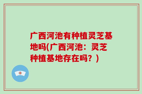 广西河池有种植灵芝基地吗(广西河池：灵芝种植基地存在吗？)