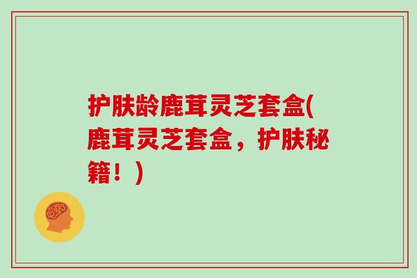 护肤龄鹿茸灵芝套盒(鹿茸灵芝套盒,护肤秘籍!)