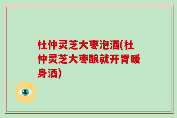 杜仲灵芝大枣泡酒(杜仲灵芝大枣酿就开胃暖身酒)