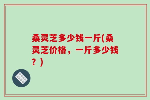 桑灵芝多少钱一斤(桑灵芝价格，一斤多少钱？)