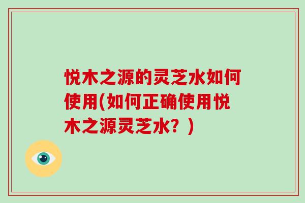 悦木之源的灵芝水如何使用(如何正确使用悦木之源灵芝水？)