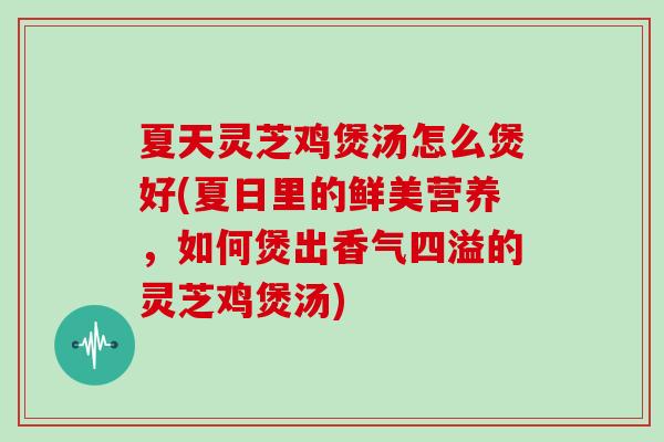 夏天灵芝鸡煲汤怎么煲好(夏日里的鲜美营养,如何煲出香气四溢的灵芝鸡煲汤)