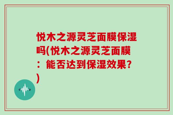 悦木之源灵芝面膜保湿吗(悦木之源灵芝面膜:能否达到保湿效果?)