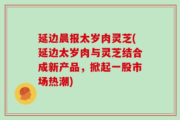 延边晨报太岁肉灵芝(延边太岁肉与灵芝结合成新产品,掀起一股市场热潮)
