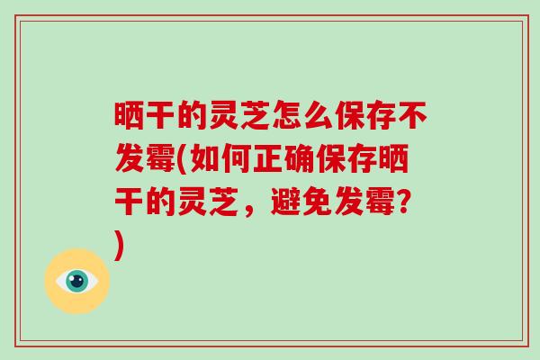 晒干的灵芝怎么保存不发霉(如何正确保存晒干的灵芝，避免发霉？)