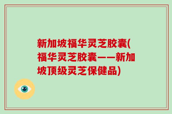 新加坡福华灵芝胶囊(福华灵芝胶囊——新加坡顶级灵芝保健品)