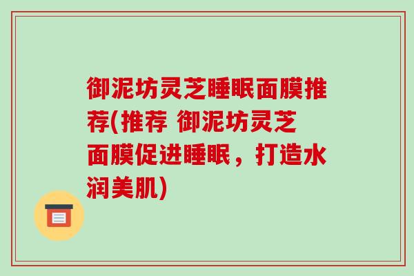 御泥坊灵芝睡眠面膜推荐(推荐 御泥坊灵芝面膜促进睡眠,打造水润美肌)