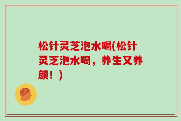 松针灵芝泡水喝(松针灵芝泡水喝,养生又养颜!)