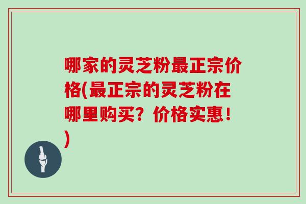 哪家的灵芝粉最正宗价格(最正宗的灵芝粉在哪里购买?价格实惠!)