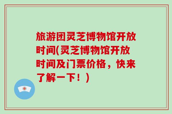 旅游团灵芝博物馆开放时间(灵芝博物馆开放时间及门票价格,快来了解一下!)