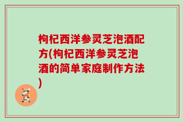 枸杞西洋参灵芝泡酒配方(枸杞西洋参灵芝泡酒的简单家庭制作方法)
