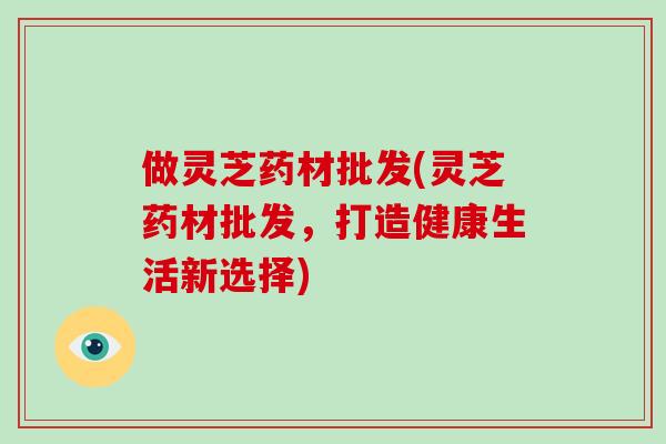 做灵芝药材批发(灵芝药材批发,打造健康生活新选择)