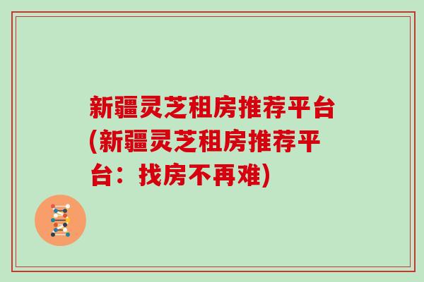 新疆灵芝租房推荐平台(新疆灵芝租房推荐平台:找房不再难)