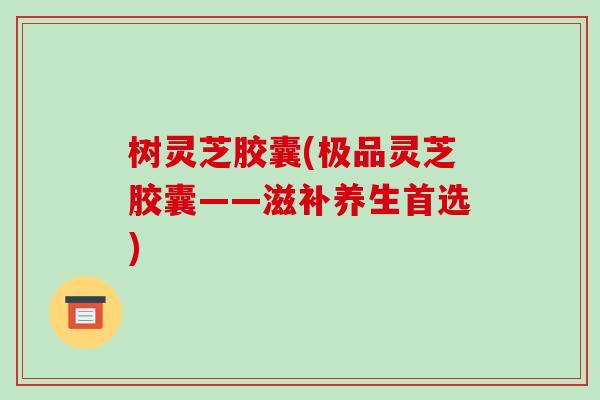 树灵芝胶囊(极品灵芝胶囊——滋补养生首选)