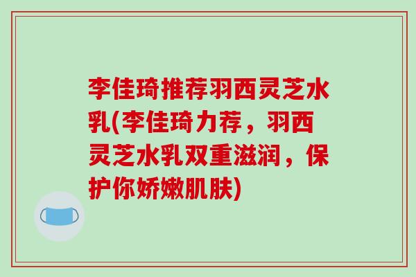 李佳琦推荐羽西灵芝水乳(李佳琦力荐，羽西灵芝水乳双重滋润，保护你娇嫩肌肤)
