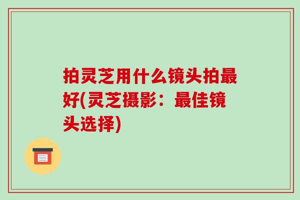 拍灵芝用什么镜头拍最好(灵芝摄影:最佳镜头选择)