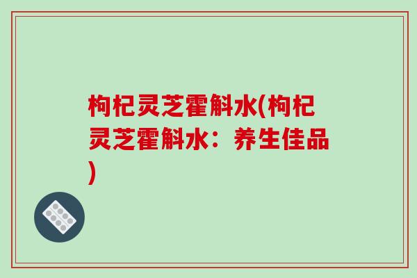 枸杞灵芝霍斛水(枸杞灵芝霍斛水：养生佳品)