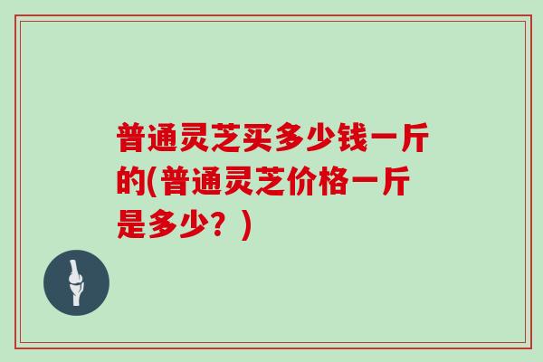 普通灵芝买多少钱一斤的(普通灵芝价格一斤是多少?)