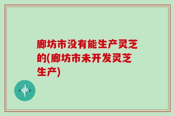 廊坊市没有能生产灵芝的(廊坊市未开发灵芝生产)