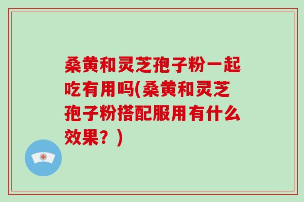 桑黄和灵芝孢子粉一起吃有用吗(桑黄和灵芝孢子粉搭配服用有什么效果？)