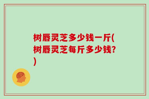 树唇灵芝多少钱一斤(树唇灵芝每斤多少钱？)
