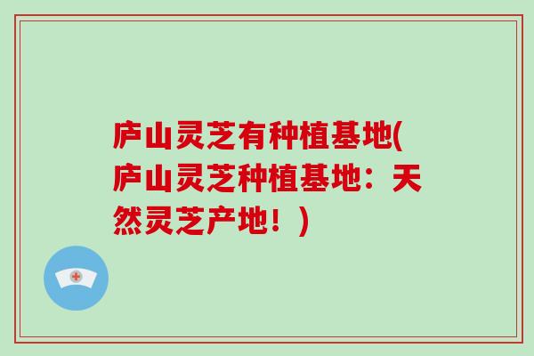 庐山灵芝有种植基地(庐山灵芝种植基地:天然灵芝产地!)