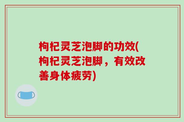 枸杞灵芝泡脚的功效(枸杞灵芝泡脚,有效改善身体疲劳)