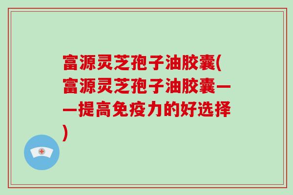 富源灵芝孢子油胶囊(富源灵芝孢子油胶囊——提高免疫力的好选择)
