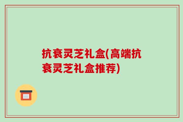 抗衰灵芝礼盒(高端抗衰灵芝礼盒推荐)