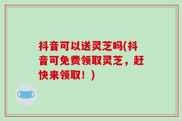 抖音可以送灵芝吗(抖音可免费领取灵芝,赶快来领取!)