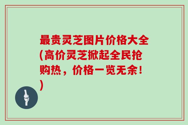 最贵灵芝图片价格大全(高价灵芝掀起全民抢购热,价格一览无余!)
