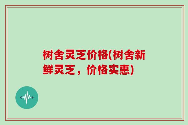 树舍灵芝价格(树舍新鲜灵芝,价格实惠)
